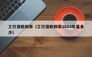 工行贷款利率（工行贷款利率2023年是多少）