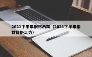 2021下半年钢材暴跌（2021下半年钢材价格走势）