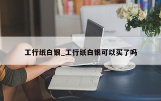 工行纸白银_工行纸白银可以买了吗