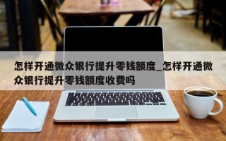 怎样开通微众银行提升零钱额度_怎样开通微众银行提升零钱额度收费吗