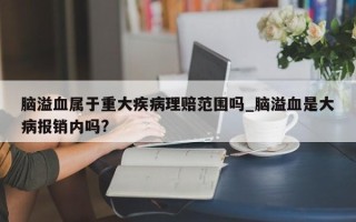 脑溢血属于重大疾病理赔范围吗_脑溢血是大病报销内吗?