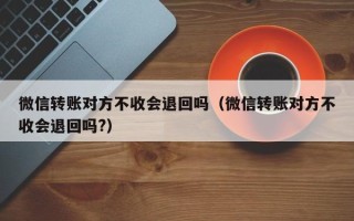 微信转账对方不收会退回吗（微信转账对方不收会退回吗?）