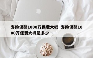 寿险保额1000万保费大概_寿险保额1000万保费大概是多少