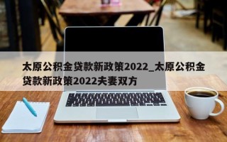 太原公积金贷款新政策2022_太原公积金贷款新政策2022夫妻双方