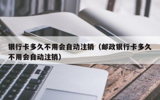 银行卡多久不用会自动注销（邮政银行卡多久不用会自动注销）