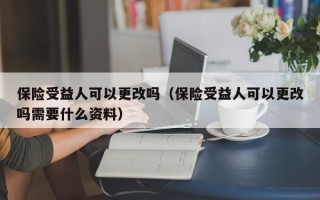 保险受益人可以更改吗（保险受益人可以更改吗需要什么资料）