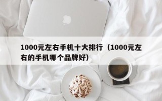 1000元左右手机十大排行（1000元左右的手机哪个品牌好）