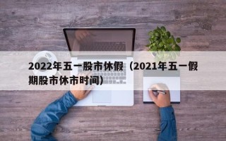 2022年五一股市休假（2021年五一假期股市休市时间）