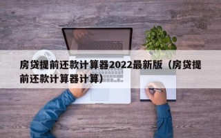 房贷提前还款计算器2022最新版（房贷提前还款计算器计算）