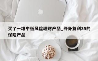 买了一堆中低风险理财产品_终身复利35的保险产品