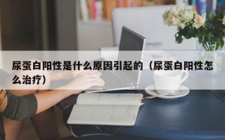 尿蛋白阳性是什么原因引起的（尿蛋白阳性怎么治疗）