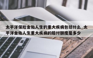 太平洋保险金佑人生的重大疾病包括什么_太平洋金佑人生重大疾病的赔付额度是多少