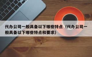 代办公司一般具备以下哪些特点（代办公司一般具备以下哪些特点和要求）