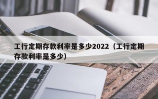 工行定期存款利率是多少2022（工行定期存款利率是多少）