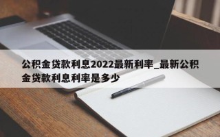 公积金贷款利息2022最新利率_最新公积金贷款利息利率是多少