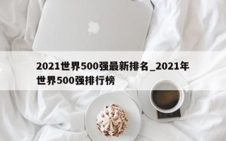 2021世界500强最新排名_2021年世界500强排行榜