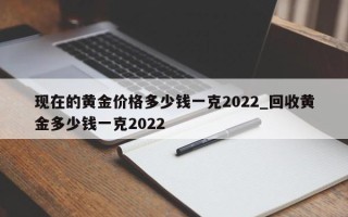 现在的黄金价格多少钱一克2022_回收黄金多少钱一克2022