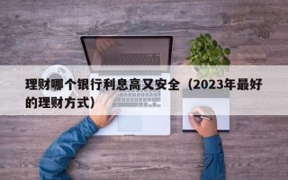 理财哪个银行利息高又安全（2023年最好的理财方式）