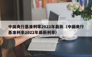 中国央行基准利率2022年最新（中国央行基准利率2022年最新利率）