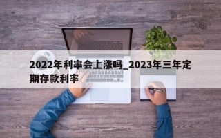 2022年利率会上涨吗_2023年三年定期存款利率