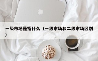 一级市场是指什么（一级市场和二级市场区别）