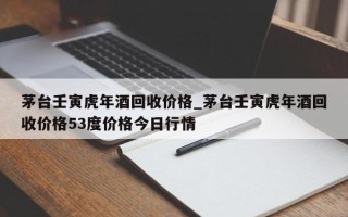 茅台壬寅虎年酒回收价格_茅台壬寅虎年酒回收价格53度价格今日行情