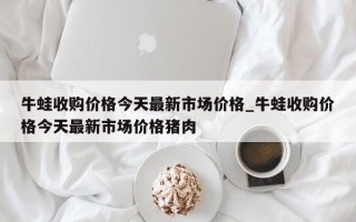 牛蛙收购价格今天最新市场价格_牛蛙收购价格今天最新市场价格猪肉