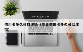 信用卡多久可以注销（华夏信用卡多久可以注销）