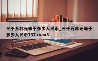 三千万韩元等于多少人民币_三千万韩元等于多少人民币737 max8