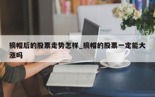 摘帽后的股票走势怎样_摘帽的股票一定能大涨吗