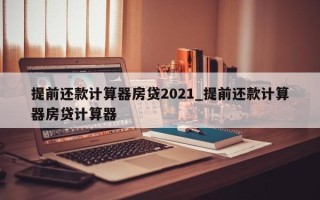 提前还款计算器房贷2021_提前还款计算器房贷计算器