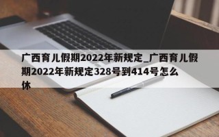 广西育儿假期2022年新规定_广西育儿假期2022年新规定328号到414号怎么休