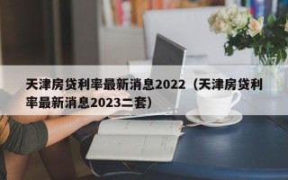 天津房贷利率最新消息2022（天津房贷利率最新消息2023二套）