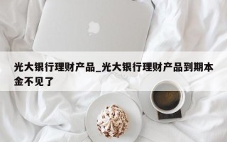 光大银行理财产品_光大银行理财产品到期本金不见了