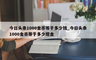 今日头条1000金币等于多少钱_今日头条1000金币等于多少现金