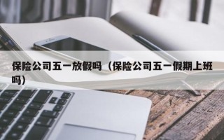 保险公司五一放假吗（保险公司五一假期上班吗）