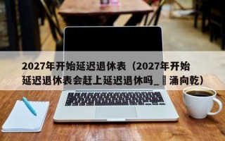 2027年开始延迟退休表（2027年开始延迟退休表会赶上延迟退休吗_犇涌向乾）