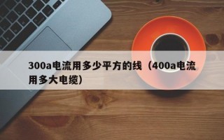 300a电流用多少平方的线（400a电流用多大电缆）