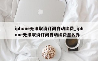 iphone无法取消订阅自动续费_iphone无法取消订阅自动续费怎么办