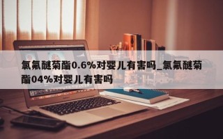 氯氟醚菊酯0.6%对婴儿有害吗_氯氟醚菊酯04%对婴儿有害吗