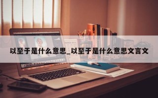 以至于是什么意思_以至于是什么意思文言文