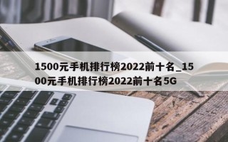 1500元手机排行榜2022前十名_1500元手机排行榜2022前十名5G