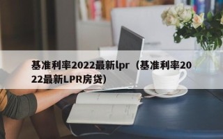 基准利率2022最新lpr（基准利率2022最新LPR房贷）