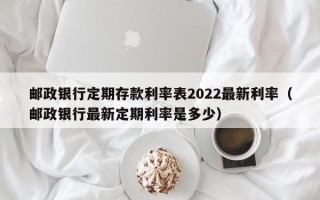 邮政银行定期存款利率表2022最新利率（邮政银行最新定期利率是多少）