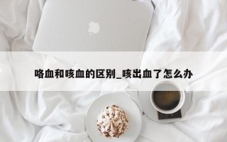 咯血和咳血的区别_咳出血了怎么办