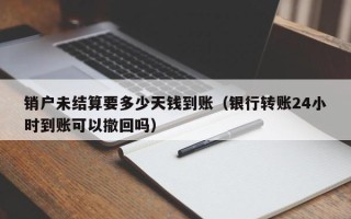 销户未结算要多少天钱到账（银行转账24小时到账可以撤回吗）