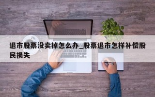 退市股票没卖掉怎么办_股票退市怎样补偿股民损失