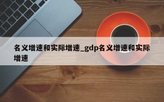 名义增速和实际增速_gdp名义增速和实际增速