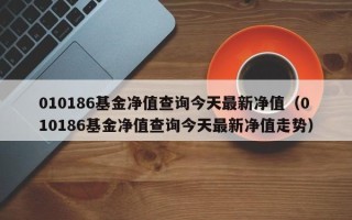 010186基金净值查询今天最新净值（010186基金净值查询今天最新净值走势）