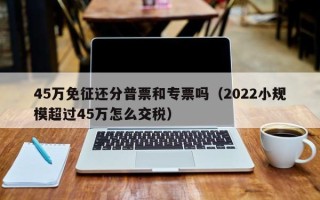 45万免征还分普票和专票吗（2022小规模超过45万怎么交税）